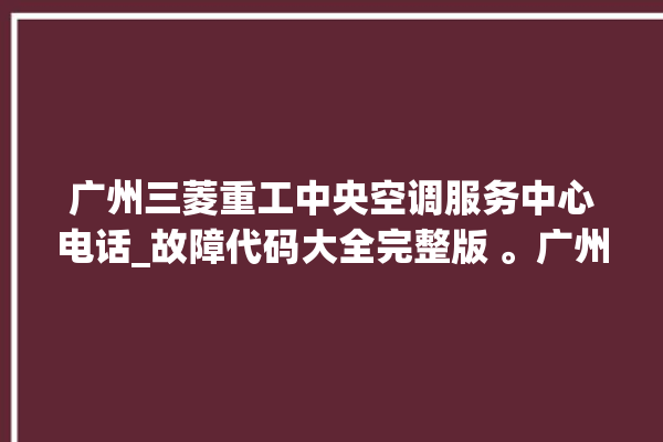 广州三菱重工中央空调服务中心电话_故障代码大全完整版 。广州