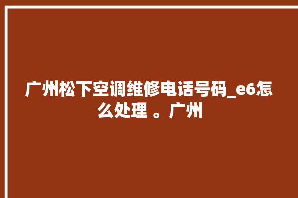 广州松下空调维修电话号码_e6怎么处理 。广州