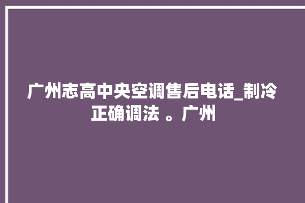 广州志高中央空调售后电话_制冷正确调法 。广州