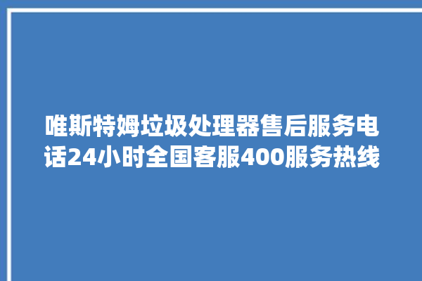 唯斯特姆垃圾处理器售后服务电话24小时全国客服400服务热线_唯斯特姆垃圾处理器有必要买吗 。斯特