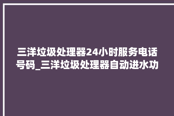 三洋垃圾处理器24小时服务电话号码_三洋垃圾处理器自动进水功能 。处理器