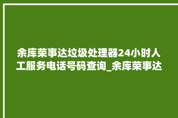 余库荣事达垃圾处理器24小时人工服务电话号码查询_余库荣事达垃圾处理器复位开关在哪里 。处理器