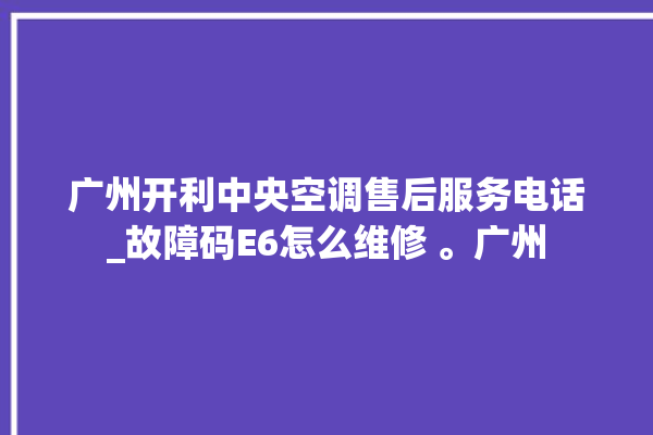 广州开利中央空调售后服务电话_故障码E6怎么维修 。广州