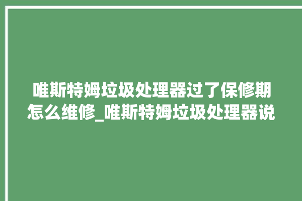 唯斯特姆垃圾处理器过了保修期怎么维修_唯斯特姆垃圾处理器说明书 。斯特