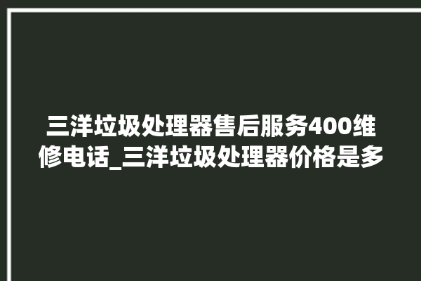 三洋垃圾处理器售后服务400维修电话_三洋垃圾处理器价格是多少钱 。处理器