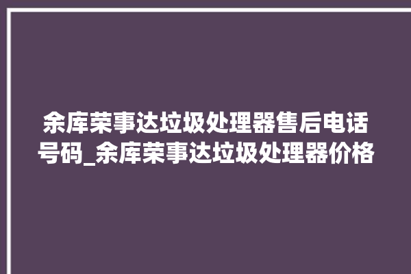 余库荣事达垃圾处理器售后电话号码_余库荣事达垃圾处理器价格是多少钱 。处理器