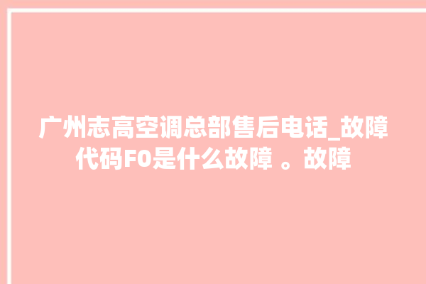 广州志高空调总部售后电话_故障代码F0是什么故障 。故障