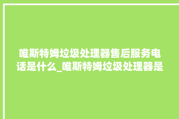 唯斯特姆垃圾处理器售后服务电话是什么_唯斯特姆垃圾处理器是哪生产的 。斯特