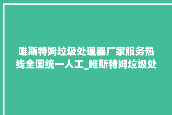 唯斯特姆垃圾处理器厂家服务热线全国统一人工_唯斯特姆垃圾处理器说明书 。斯特