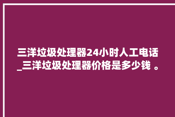 三洋垃圾处理器24小时人工电话_三洋垃圾处理器价格是多少钱 。处理器