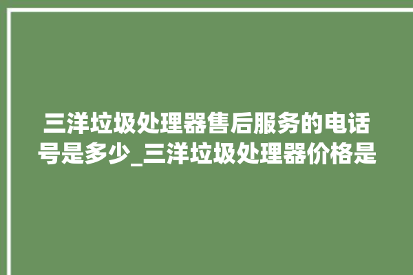 三洋垃圾处理器售后服务的电话号是多少_三洋垃圾处理器价格是多少钱 。处理器