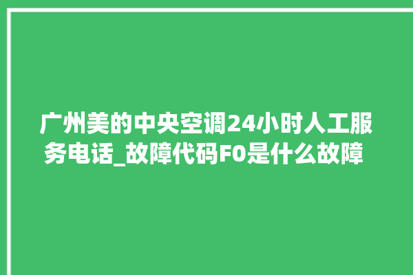 广州美的中央空调24小时人工服务电话_故障代码F0是什么故障 。故障