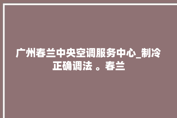 广州春兰中央空调服务中心_制冷正确调法 。春兰