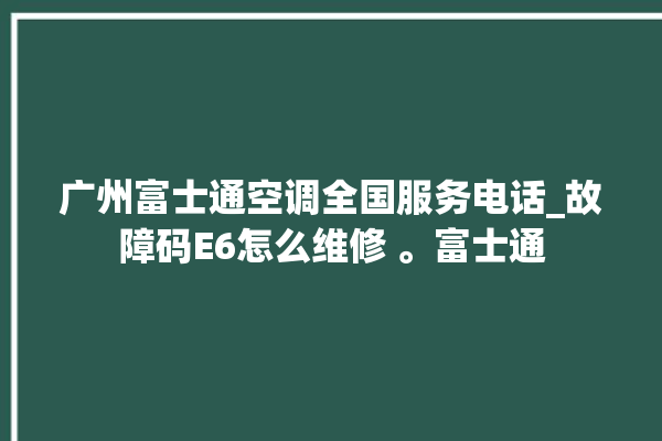 广州富士通空调全国服务电话_故障码E6怎么维修 。富士通