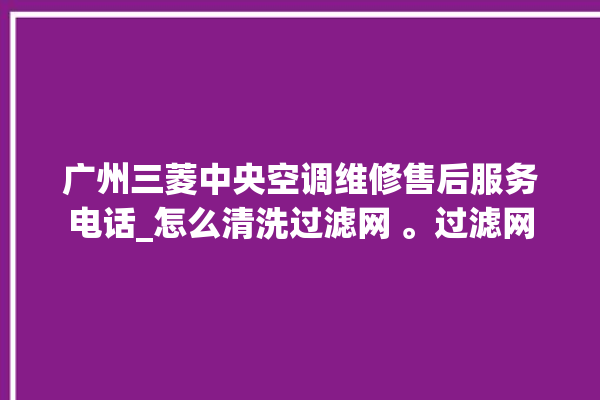 广州三菱中央空调维修售后服务电话_怎么清洗过滤网 。过滤网