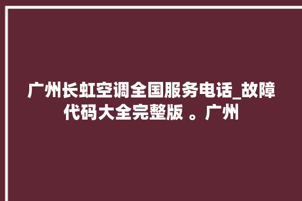 广州长虹空调全国服务电话_故障代码大全完整版 。广州