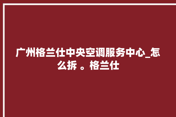 广州格兰仕中央空调服务中心_怎么拆 。格兰仕