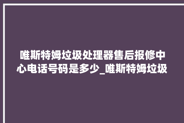 唯斯特姆垃圾处理器售后报修中心电话号码是多少_唯斯特姆垃圾处理器复位开关在哪里 。斯特