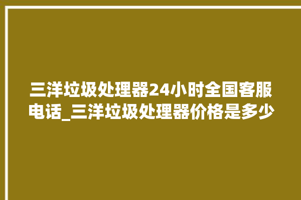 三洋垃圾处理器24小时全国客服电话_三洋垃圾处理器价格是多少钱 。处理器