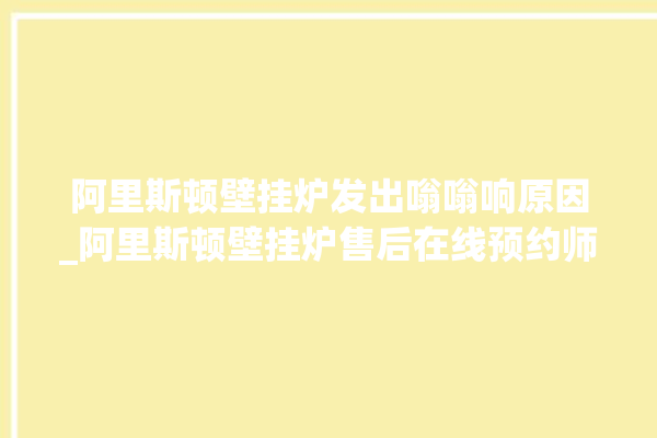 阿里斯顿壁挂炉发出嗡嗡响原因_阿里斯顿壁挂炉售后在线预约师傅。阿里_斯顿