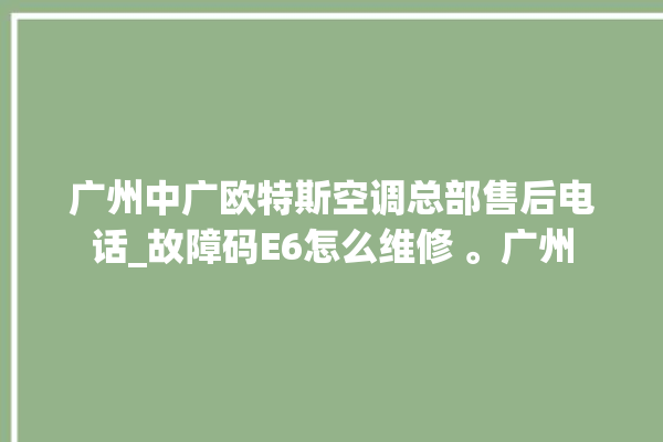 广州中广欧特斯空调总部售后电话_故障码E6怎么维修 。广州