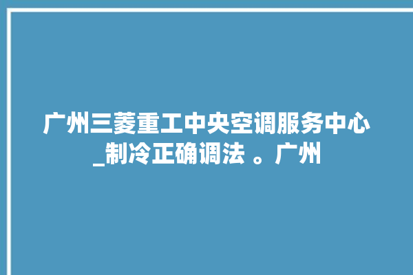 广州三菱重工中央空调服务中心_制冷正确调法 。广州