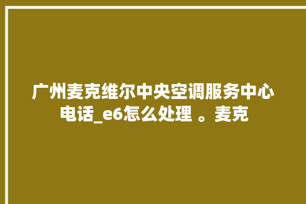 广州麦克维尔中央空调服务中心电话_e6怎么处理 。麦克