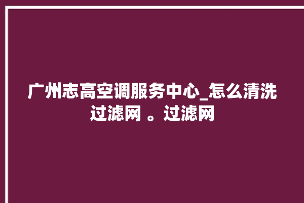 广州志高空调服务中心_怎么清洗过滤网 。过滤网