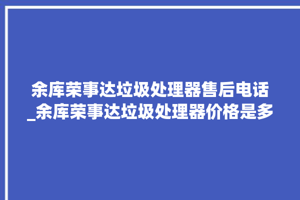 余库荣事达垃圾处理器售后电话_余库荣事达垃圾处理器价格是多少钱 。处理器