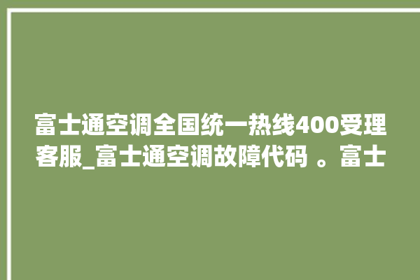 富士通空调全国统一热线400受理客服_富士通空调故障代码 。富士通