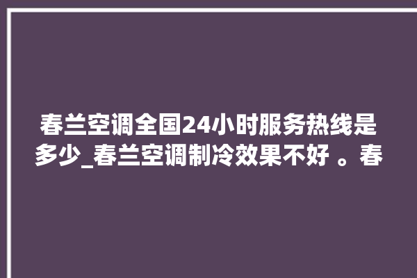 春兰空调全国24小时服务热线是多少_春兰空调制冷效果不好 。春兰