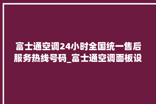 富士通空调24小时全国统一售后服务热线号码_富士通空调面板设置 。富士通