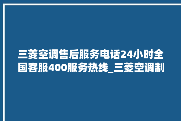 三菱空调售后服务电话24小时全国客服400服务热线_三菱空调制冷效果不好 。客服