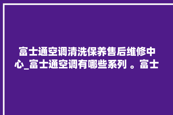 富士通空调清洗保养售后维修中心_富士通空调有哪些系列 。富士通