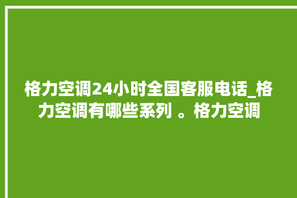 格力空调24小时全国客服电话_格力空调有哪些系列 。格力空调