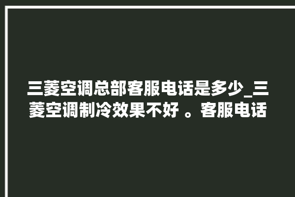 三菱空调总部客服电话是多少_三菱空调制冷效果不好 。客服电话