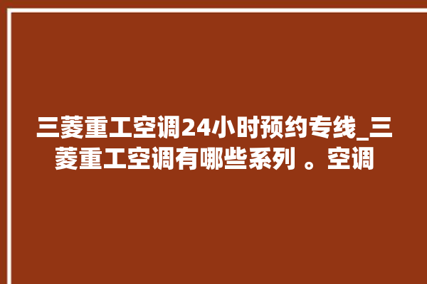 三菱重工空调24小时预约专线_三菱重工空调有哪些系列 。空调