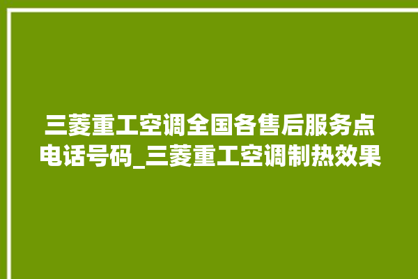 三菱重工空调全国各售后服务点电话号码_三菱重工空调制热效果不好原因 。空调