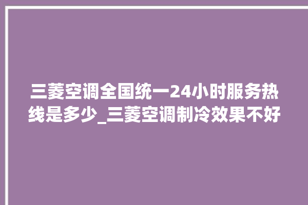 三菱空调全国统一24小时服务热线是多少_三菱空调制冷效果不好 。服务热线