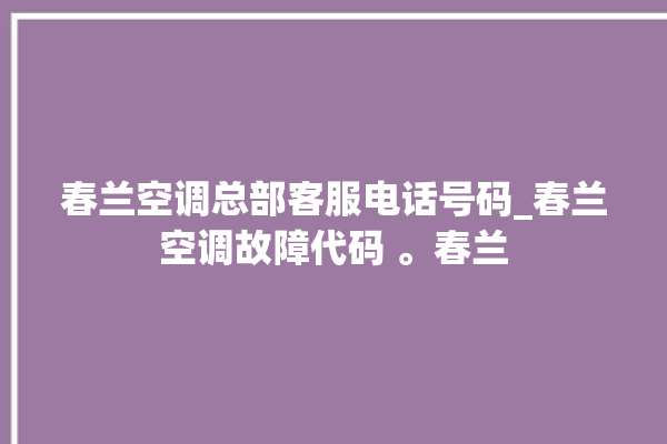 春兰空调总部客服电话号码_春兰空调故障代码 。春兰