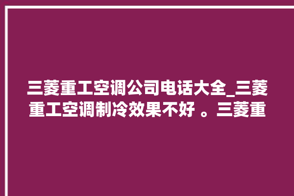 三菱重工空调公司电话大全_三菱重工空调制冷效果不好 。三菱重工