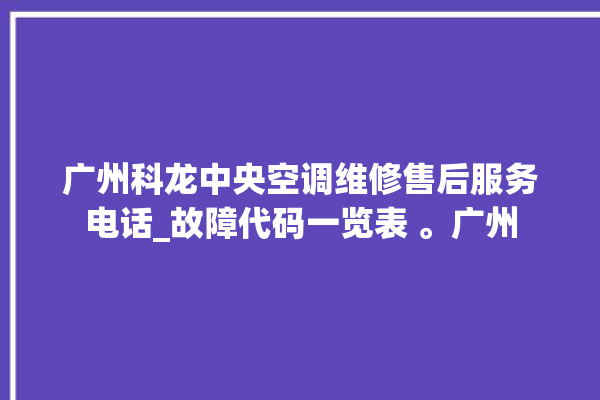 广州科龙中央空调维修售后服务电话_故障代码一览表 。广州