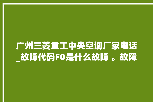 广州三菱重工中央空调厂家电话_故障代码F0是什么故障 。故障