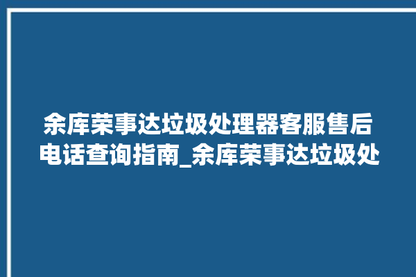 余库荣事达垃圾处理器客服售后电话查询指南_余库荣事达垃圾处理器质量怎样 。处理器