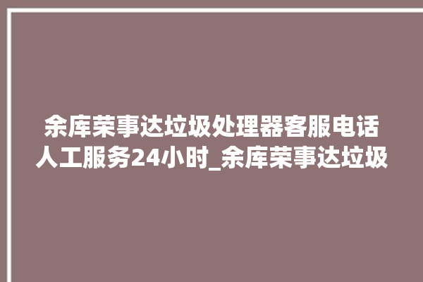 余库荣事达垃圾处理器客服电话人工服务24小时_余库荣事达垃圾处理器是几线品牌 。处理器