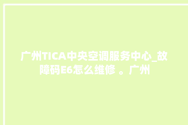 广州TICA中央空调服务中心_故障码E6怎么维修 。广州