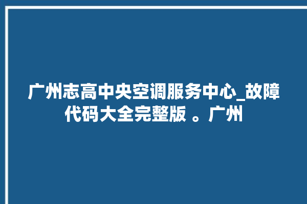 广州志高中央空调服务中心_故障代码大全完整版 。广州