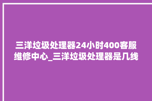 三洋垃圾处理器24小时400客服维修中心_三洋垃圾处理器是几线品牌 。处理器