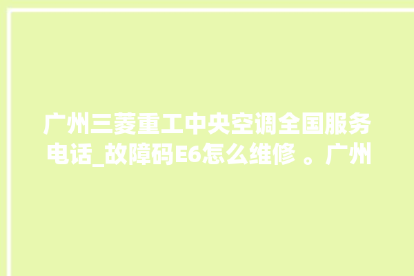 广州三菱重工中央空调全国服务电话_故障码E6怎么维修 。广州