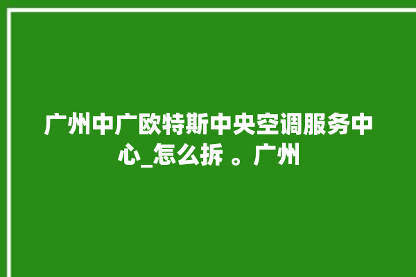 广州中广欧特斯中央空调服务中心_怎么拆 。广州